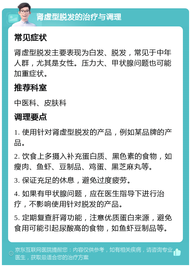 肾虚型脱发的治疗与调理 常见症状 肾虚型脱发主要表现为白发、脱发，常见于中年人群，尤其是女性。压力大、甲状腺问题也可能加重症状。 推荐科室 中医科、皮肤科 调理要点 1. 使用针对肾虚型脱发的产品，例如某品牌的产品。 2. 饮食上多摄入补充蛋白质、黑色素的食物，如瘦肉、鱼虾、豆制品、鸡蛋、黑芝麻丸等。 3. 保证充足的休息，避免过度疲劳。 4. 如果有甲状腺问题，应在医生指导下进行治疗，不影响使用针对脱发的产品。 5. 定期复查肝肾功能，注意优质蛋白来源，避免食用可能引起尿酸高的食物，如鱼虾豆制品等。