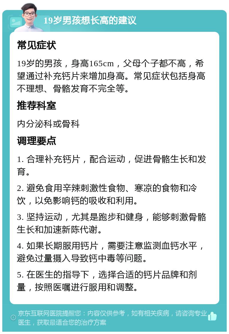 19岁男孩想长高的建议 常见症状 19岁的男孩，身高165cm，父母个子都不高，希望通过补充钙片来增加身高。常见症状包括身高不理想、骨骼发育不完全等。 推荐科室 内分泌科或骨科 调理要点 1. 合理补充钙片，配合运动，促进骨骼生长和发育。 2. 避免食用辛辣刺激性食物、寒凉的食物和冷饮，以免影响钙的吸收和利用。 3. 坚持运动，尤其是跑步和健身，能够刺激骨骼生长和加速新陈代谢。 4. 如果长期服用钙片，需要注意监测血钙水平，避免过量摄入导致钙中毒等问题。 5. 在医生的指导下，选择合适的钙片品牌和剂量，按照医嘱进行服用和调整。