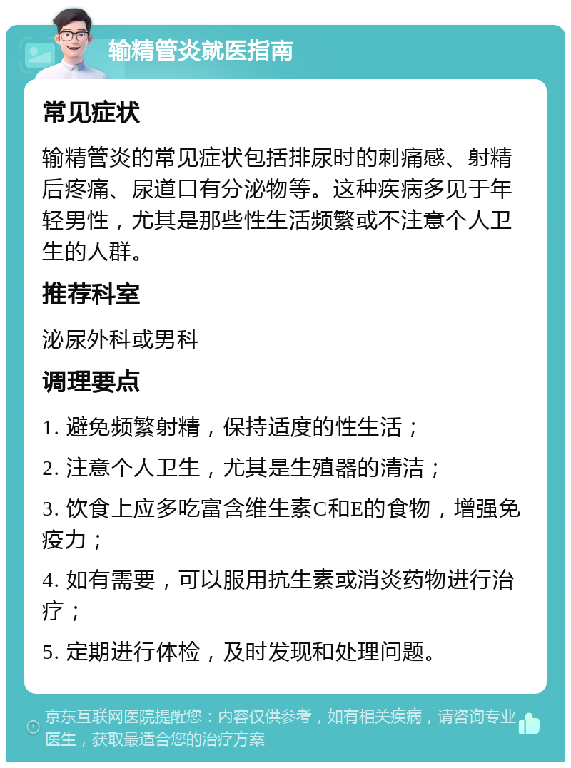 输精管炎就医指南 常见症状 输精管炎的常见症状包括排尿时的刺痛感、射精后疼痛、尿道口有分泌物等。这种疾病多见于年轻男性，尤其是那些性生活频繁或不注意个人卫生的人群。 推荐科室 泌尿外科或男科 调理要点 1. 避免频繁射精，保持适度的性生活； 2. 注意个人卫生，尤其是生殖器的清洁； 3. 饮食上应多吃富含维生素C和E的食物，增强免疫力； 4. 如有需要，可以服用抗生素或消炎药物进行治疗； 5. 定期进行体检，及时发现和处理问题。