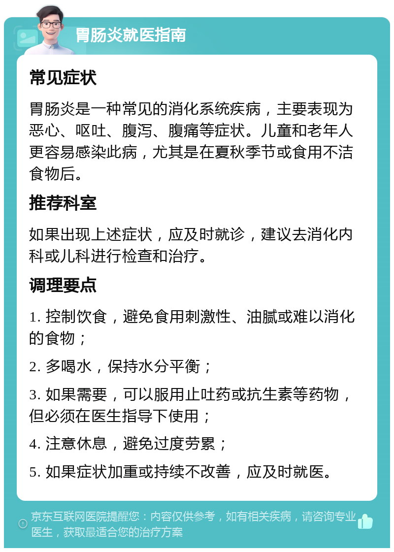 胃肠炎就医指南 常见症状 胃肠炎是一种常见的消化系统疾病，主要表现为恶心、呕吐、腹泻、腹痛等症状。儿童和老年人更容易感染此病，尤其是在夏秋季节或食用不洁食物后。 推荐科室 如果出现上述症状，应及时就诊，建议去消化内科或儿科进行检查和治疗。 调理要点 1. 控制饮食，避免食用刺激性、油腻或难以消化的食物； 2. 多喝水，保持水分平衡； 3. 如果需要，可以服用止吐药或抗生素等药物，但必须在医生指导下使用； 4. 注意休息，避免过度劳累； 5. 如果症状加重或持续不改善，应及时就医。