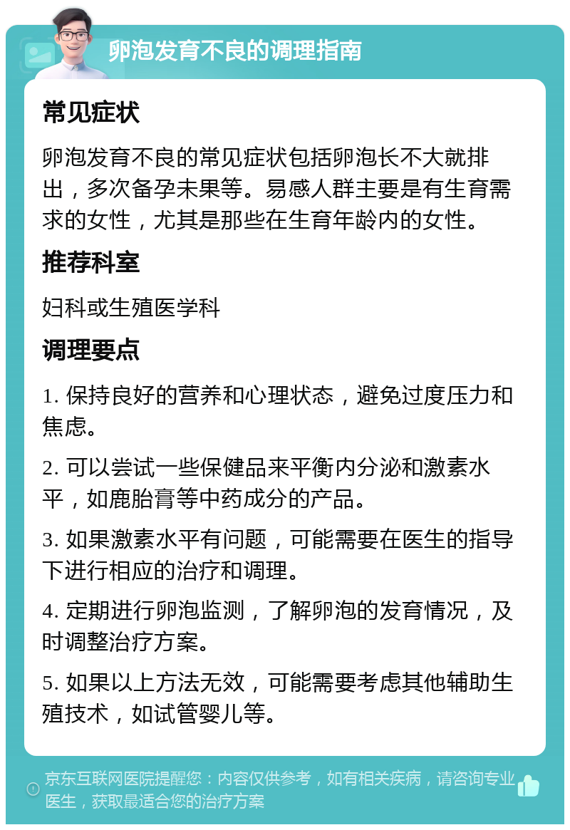 卵泡发育不良的调理指南 常见症状 卵泡发育不良的常见症状包括卵泡长不大就排出，多次备孕未果等。易感人群主要是有生育需求的女性，尤其是那些在生育年龄内的女性。 推荐科室 妇科或生殖医学科 调理要点 1. 保持良好的营养和心理状态，避免过度压力和焦虑。 2. 可以尝试一些保健品来平衡内分泌和激素水平，如鹿胎膏等中药成分的产品。 3. 如果激素水平有问题，可能需要在医生的指导下进行相应的治疗和调理。 4. 定期进行卵泡监测，了解卵泡的发育情况，及时调整治疗方案。 5. 如果以上方法无效，可能需要考虑其他辅助生殖技术，如试管婴儿等。