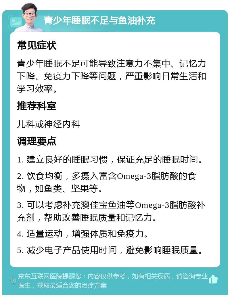 青少年睡眠不足与鱼油补充 常见症状 青少年睡眠不足可能导致注意力不集中、记忆力下降、免疫力下降等问题，严重影响日常生活和学习效率。 推荐科室 儿科或神经内科 调理要点 1. 建立良好的睡眠习惯，保证充足的睡眠时间。 2. 饮食均衡，多摄入富含Omega-3脂肪酸的食物，如鱼类、坚果等。 3. 可以考虑补充澳佳宝鱼油等Omega-3脂肪酸补充剂，帮助改善睡眠质量和记忆力。 4. 适量运动，增强体质和免疫力。 5. 减少电子产品使用时间，避免影响睡眠质量。