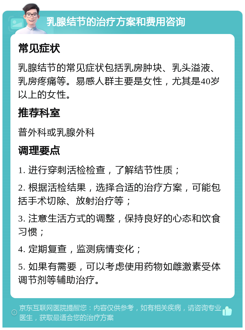 乳腺结节的治疗方案和费用咨询 常见症状 乳腺结节的常见症状包括乳房肿块、乳头溢液、乳房疼痛等。易感人群主要是女性，尤其是40岁以上的女性。 推荐科室 普外科或乳腺外科 调理要点 1. 进行穿刺活检检查，了解结节性质； 2. 根据活检结果，选择合适的治疗方案，可能包括手术切除、放射治疗等； 3. 注意生活方式的调整，保持良好的心态和饮食习惯； 4. 定期复查，监测病情变化； 5. 如果有需要，可以考虑使用药物如雌激素受体调节剂等辅助治疗。