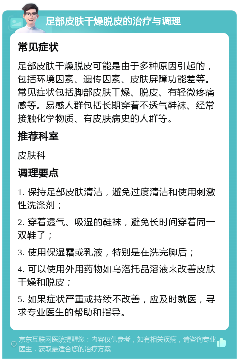 足部皮肤干燥脱皮的治疗与调理 常见症状 足部皮肤干燥脱皮可能是由于多种原因引起的，包括环境因素、遗传因素、皮肤屏障功能差等。常见症状包括脚部皮肤干燥、脱皮、有轻微疼痛感等。易感人群包括长期穿着不透气鞋袜、经常接触化学物质、有皮肤病史的人群等。 推荐科室 皮肤科 调理要点 1. 保持足部皮肤清洁，避免过度清洁和使用刺激性洗涤剂； 2. 穿着透气、吸湿的鞋袜，避免长时间穿着同一双鞋子； 3. 使用保湿霜或乳液，特别是在洗完脚后； 4. 可以使用外用药物如乌洛托品溶液来改善皮肤干燥和脱皮； 5. 如果症状严重或持续不改善，应及时就医，寻求专业医生的帮助和指导。