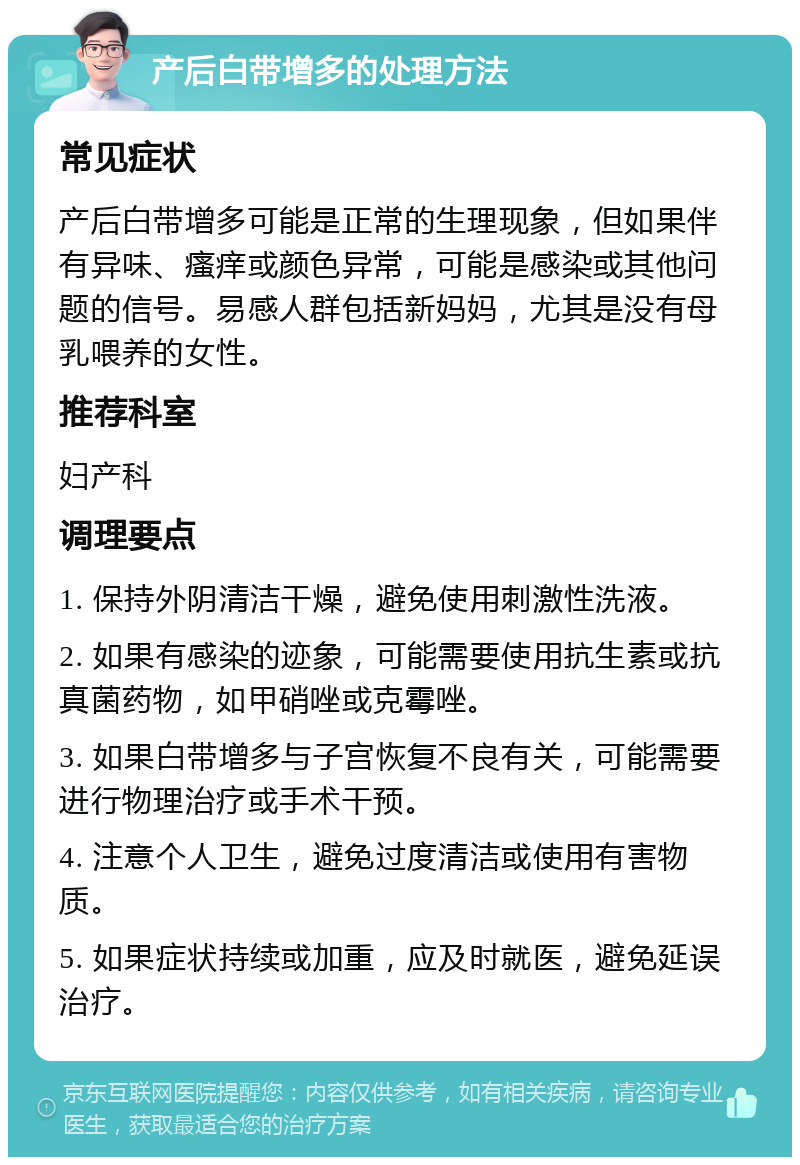 产后白带增多的处理方法 常见症状 产后白带增多可能是正常的生理现象，但如果伴有异味、瘙痒或颜色异常，可能是感染或其他问题的信号。易感人群包括新妈妈，尤其是没有母乳喂养的女性。 推荐科室 妇产科 调理要点 1. 保持外阴清洁干燥，避免使用刺激性洗液。 2. 如果有感染的迹象，可能需要使用抗生素或抗真菌药物，如甲硝唑或克霉唑。 3. 如果白带增多与子宫恢复不良有关，可能需要进行物理治疗或手术干预。 4. 注意个人卫生，避免过度清洁或使用有害物质。 5. 如果症状持续或加重，应及时就医，避免延误治疗。