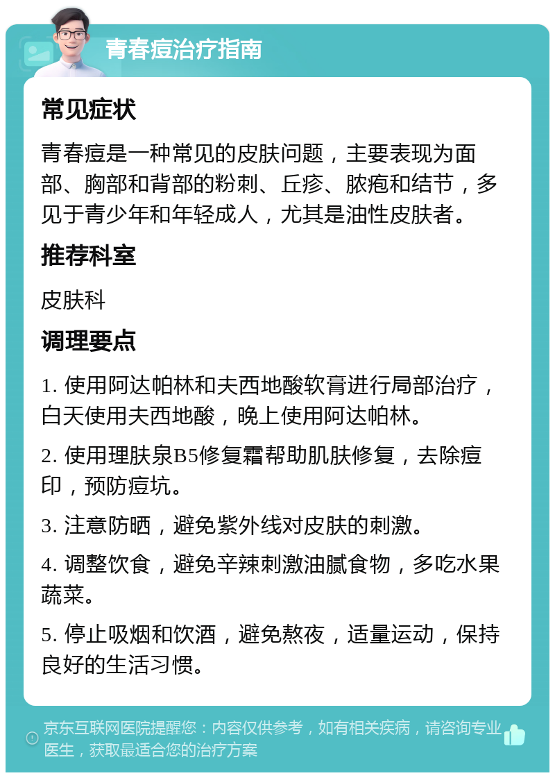 青春痘治疗指南 常见症状 青春痘是一种常见的皮肤问题，主要表现为面部、胸部和背部的粉刺、丘疹、脓疱和结节，多见于青少年和年轻成人，尤其是油性皮肤者。 推荐科室 皮肤科 调理要点 1. 使用阿达帕林和夫西地酸软膏进行局部治疗，白天使用夫西地酸，晚上使用阿达帕林。 2. 使用理肤泉B5修复霜帮助肌肤修复，去除痘印，预防痘坑。 3. 注意防晒，避免紫外线对皮肤的刺激。 4. 调整饮食，避免辛辣刺激油腻食物，多吃水果蔬菜。 5. 停止吸烟和饮酒，避免熬夜，适量运动，保持良好的生活习惯。