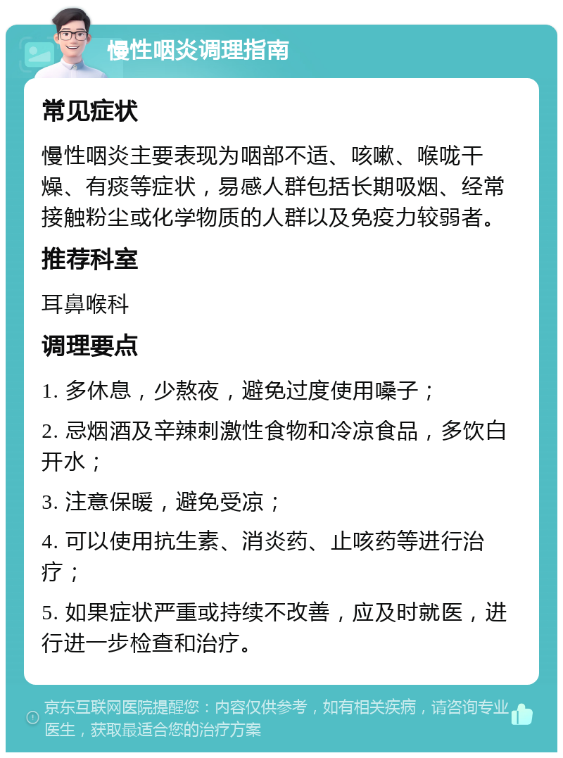 慢性咽炎调理指南 常见症状 慢性咽炎主要表现为咽部不适、咳嗽、喉咙干燥、有痰等症状，易感人群包括长期吸烟、经常接触粉尘或化学物质的人群以及免疫力较弱者。 推荐科室 耳鼻喉科 调理要点 1. 多休息，少熬夜，避免过度使用嗓子； 2. 忌烟酒及辛辣刺激性食物和冷凉食品，多饮白开水； 3. 注意保暖，避免受凉； 4. 可以使用抗生素、消炎药、止咳药等进行治疗； 5. 如果症状严重或持续不改善，应及时就医，进行进一步检查和治疗。