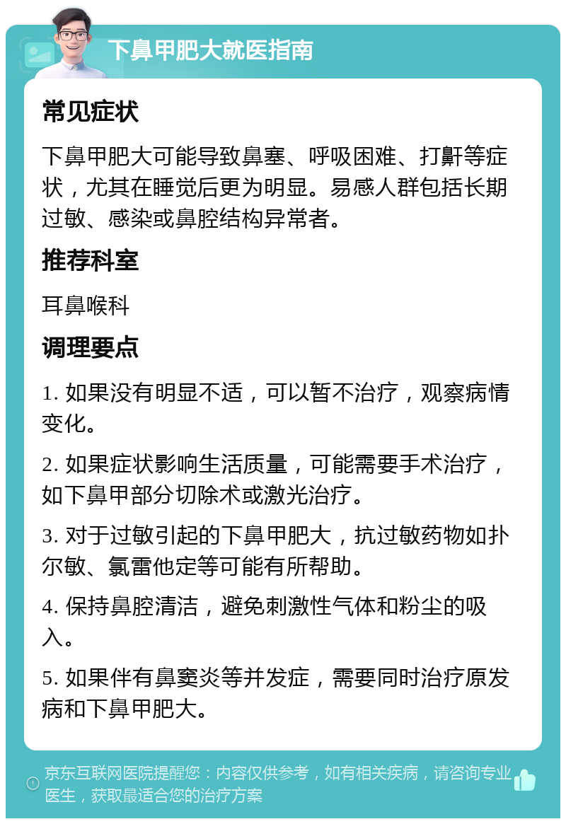 下鼻甲肥大就医指南 常见症状 下鼻甲肥大可能导致鼻塞、呼吸困难、打鼾等症状，尤其在睡觉后更为明显。易感人群包括长期过敏、感染或鼻腔结构异常者。 推荐科室 耳鼻喉科 调理要点 1. 如果没有明显不适，可以暂不治疗，观察病情变化。 2. 如果症状影响生活质量，可能需要手术治疗，如下鼻甲部分切除术或激光治疗。 3. 对于过敏引起的下鼻甲肥大，抗过敏药物如扑尔敏、氯雷他定等可能有所帮助。 4. 保持鼻腔清洁，避免刺激性气体和粉尘的吸入。 5. 如果伴有鼻窦炎等并发症，需要同时治疗原发病和下鼻甲肥大。