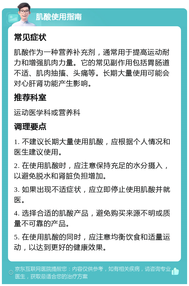 肌酸使用指南 常见症状 肌酸作为一种营养补充剂，通常用于提高运动耐力和增强肌肉力量。它的常见副作用包括胃肠道不适、肌肉抽搐、头痛等。长期大量使用可能会对心肝肾功能产生影响。 推荐科室 运动医学科或营养科 调理要点 1. 不建议长期大量使用肌酸，应根据个人情况和医生建议使用。 2. 在使用肌酸时，应注意保持充足的水分摄入，以避免脱水和肾脏负担增加。 3. 如果出现不适症状，应立即停止使用肌酸并就医。 4. 选择合适的肌酸产品，避免购买来源不明或质量不可靠的产品。 5. 在使用肌酸的同时，应注意均衡饮食和适量运动，以达到更好的健康效果。