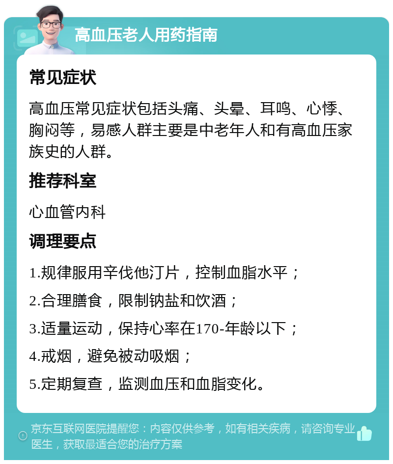 高血压老人用药指南 常见症状 高血压常见症状包括头痛、头晕、耳鸣、心悸、胸闷等，易感人群主要是中老年人和有高血压家族史的人群。 推荐科室 心血管内科 调理要点 1.规律服用辛伐他汀片，控制血脂水平； 2.合理膳食，限制钠盐和饮酒； 3.适量运动，保持心率在170-年龄以下； 4.戒烟，避免被动吸烟； 5.定期复查，监测血压和血脂变化。