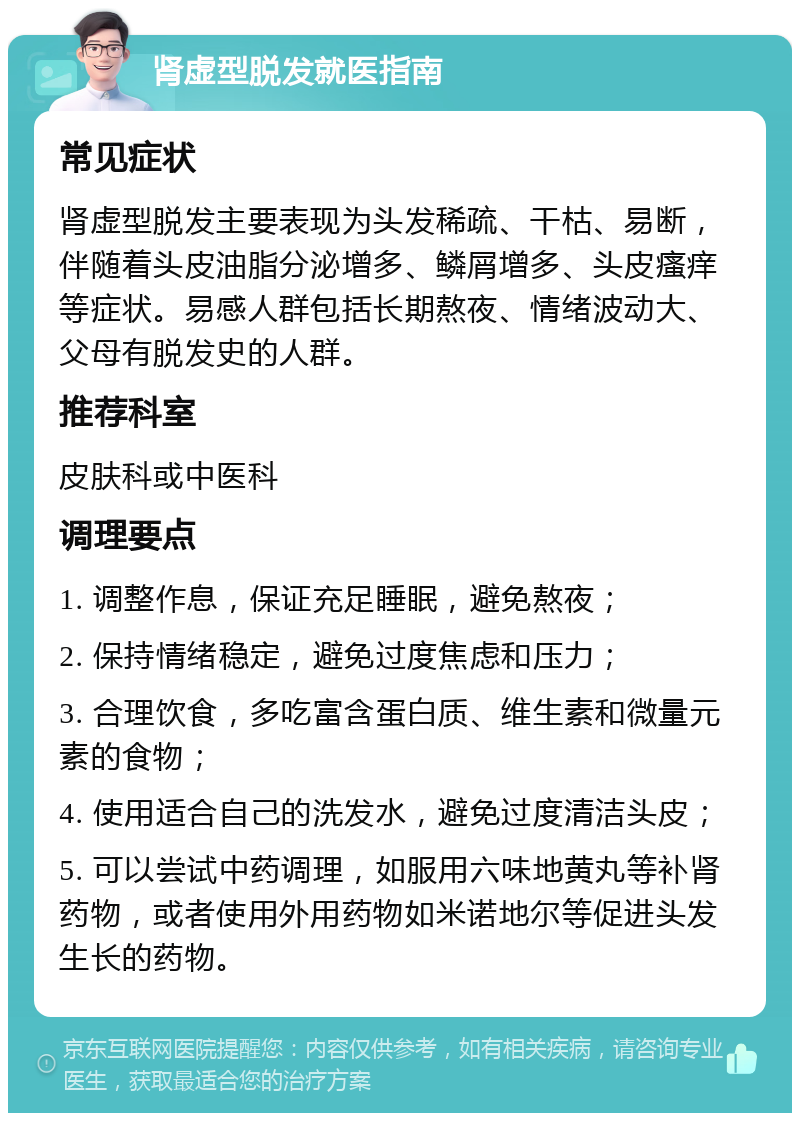 肾虚型脱发就医指南 常见症状 肾虚型脱发主要表现为头发稀疏、干枯、易断，伴随着头皮油脂分泌增多、鳞屑增多、头皮瘙痒等症状。易感人群包括长期熬夜、情绪波动大、父母有脱发史的人群。 推荐科室 皮肤科或中医科 调理要点 1. 调整作息，保证充足睡眠，避免熬夜； 2. 保持情绪稳定，避免过度焦虑和压力； 3. 合理饮食，多吃富含蛋白质、维生素和微量元素的食物； 4. 使用适合自己的洗发水，避免过度清洁头皮； 5. 可以尝试中药调理，如服用六味地黄丸等补肾药物，或者使用外用药物如米诺地尔等促进头发生长的药物。