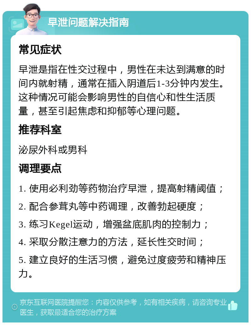 早泄问题解决指南 常见症状 早泄是指在性交过程中，男性在未达到满意的时间内就射精，通常在插入阴道后1-3分钟内发生。这种情况可能会影响男性的自信心和性生活质量，甚至引起焦虑和抑郁等心理问题。 推荐科室 泌尿外科或男科 调理要点 1. 使用必利劲等药物治疗早泄，提高射精阈值； 2. 配合参茸丸等中药调理，改善勃起硬度； 3. 练习Kegel运动，增强盆底肌肉的控制力； 4. 采取分散注意力的方法，延长性交时间； 5. 建立良好的生活习惯，避免过度疲劳和精神压力。