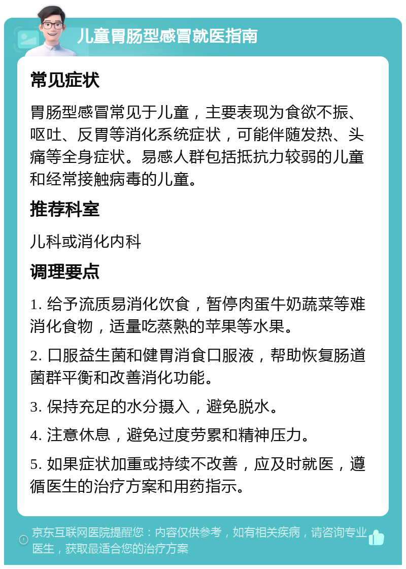 儿童胃肠型感冒就医指南 常见症状 胃肠型感冒常见于儿童，主要表现为食欲不振、呕吐、反胃等消化系统症状，可能伴随发热、头痛等全身症状。易感人群包括抵抗力较弱的儿童和经常接触病毒的儿童。 推荐科室 儿科或消化内科 调理要点 1. 给予流质易消化饮食，暂停肉蛋牛奶蔬菜等难消化食物，适量吃蒸熟的苹果等水果。 2. 口服益生菌和健胃消食口服液，帮助恢复肠道菌群平衡和改善消化功能。 3. 保持充足的水分摄入，避免脱水。 4. 注意休息，避免过度劳累和精神压力。 5. 如果症状加重或持续不改善，应及时就医，遵循医生的治疗方案和用药指示。