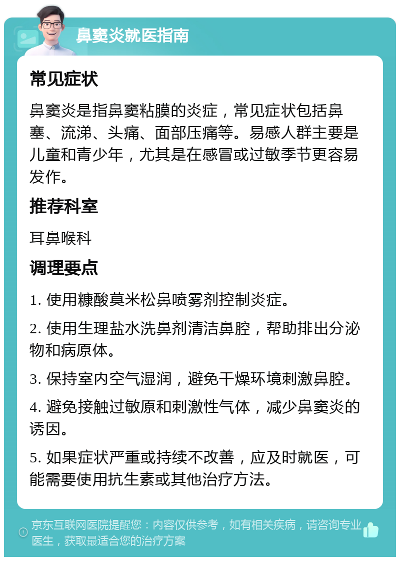 鼻窦炎就医指南 常见症状 鼻窦炎是指鼻窦粘膜的炎症，常见症状包括鼻塞、流涕、头痛、面部压痛等。易感人群主要是儿童和青少年，尤其是在感冒或过敏季节更容易发作。 推荐科室 耳鼻喉科 调理要点 1. 使用糠酸莫米松鼻喷雾剂控制炎症。 2. 使用生理盐水洗鼻剂清洁鼻腔，帮助排出分泌物和病原体。 3. 保持室内空气湿润，避免干燥环境刺激鼻腔。 4. 避免接触过敏原和刺激性气体，减少鼻窦炎的诱因。 5. 如果症状严重或持续不改善，应及时就医，可能需要使用抗生素或其他治疗方法。