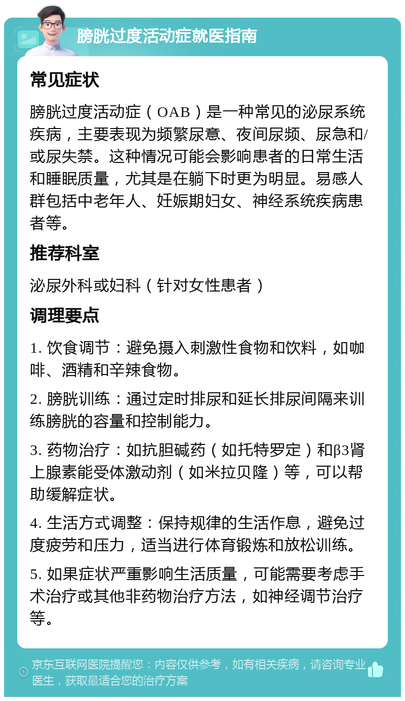 膀胱过度活动症就医指南 常见症状 膀胱过度活动症（OAB）是一种常见的泌尿系统疾病，主要表现为频繁尿意、夜间尿频、尿急和/或尿失禁。这种情况可能会影响患者的日常生活和睡眠质量，尤其是在躺下时更为明显。易感人群包括中老年人、妊娠期妇女、神经系统疾病患者等。 推荐科室 泌尿外科或妇科（针对女性患者） 调理要点 1. 饮食调节：避免摄入刺激性食物和饮料，如咖啡、酒精和辛辣食物。 2. 膀胱训练：通过定时排尿和延长排尿间隔来训练膀胱的容量和控制能力。 3. 药物治疗：如抗胆碱药（如托特罗定）和β3肾上腺素能受体激动剂（如米拉贝隆）等，可以帮助缓解症状。 4. 生活方式调整：保持规律的生活作息，避免过度疲劳和压力，适当进行体育锻炼和放松训练。 5. 如果症状严重影响生活质量，可能需要考虑手术治疗或其他非药物治疗方法，如神经调节治疗等。