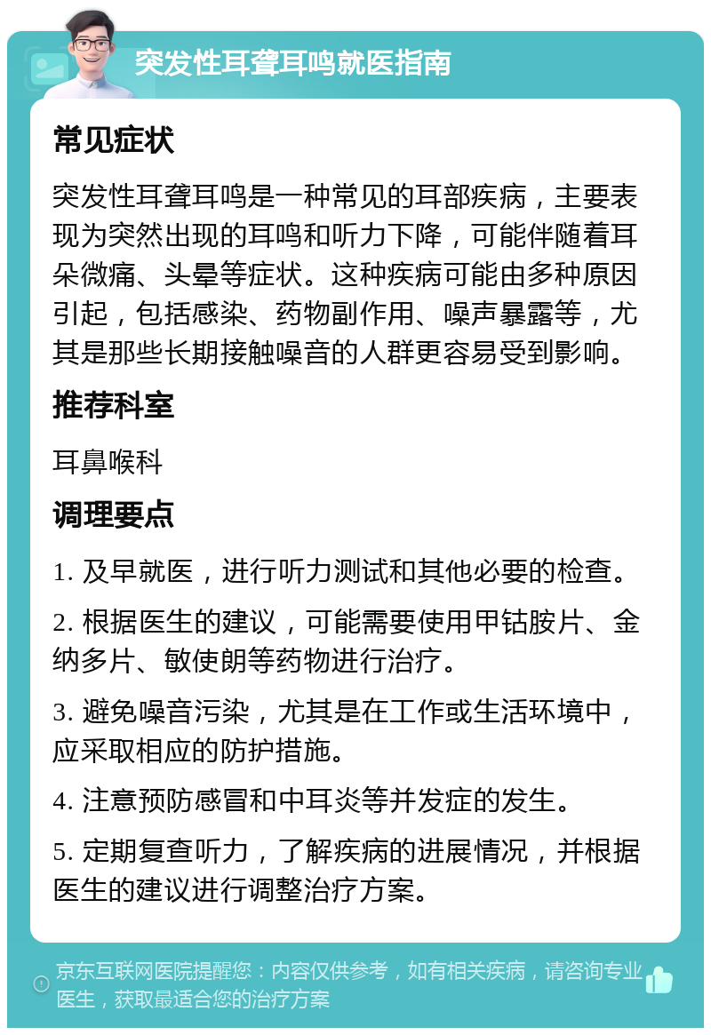 突发性耳聋耳鸣就医指南 常见症状 突发性耳聋耳鸣是一种常见的耳部疾病，主要表现为突然出现的耳鸣和听力下降，可能伴随着耳朵微痛、头晕等症状。这种疾病可能由多种原因引起，包括感染、药物副作用、噪声暴露等，尤其是那些长期接触噪音的人群更容易受到影响。 推荐科室 耳鼻喉科 调理要点 1. 及早就医，进行听力测试和其他必要的检查。 2. 根据医生的建议，可能需要使用甲钴胺片、金纳多片、敏使朗等药物进行治疗。 3. 避免噪音污染，尤其是在工作或生活环境中，应采取相应的防护措施。 4. 注意预防感冒和中耳炎等并发症的发生。 5. 定期复查听力，了解疾病的进展情况，并根据医生的建议进行调整治疗方案。