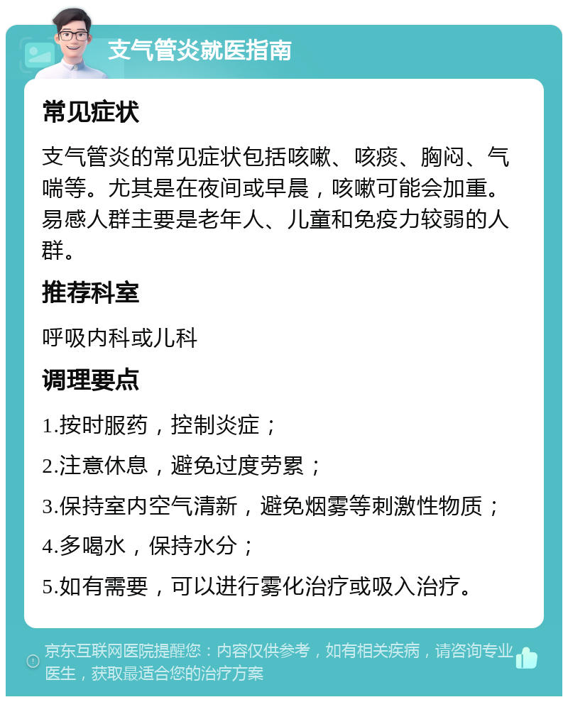 支气管炎就医指南 常见症状 支气管炎的常见症状包括咳嗽、咳痰、胸闷、气喘等。尤其是在夜间或早晨，咳嗽可能会加重。易感人群主要是老年人、儿童和免疫力较弱的人群。 推荐科室 呼吸内科或儿科 调理要点 1.按时服药，控制炎症； 2.注意休息，避免过度劳累； 3.保持室内空气清新，避免烟雾等刺激性物质； 4.多喝水，保持水分； 5.如有需要，可以进行雾化治疗或吸入治疗。