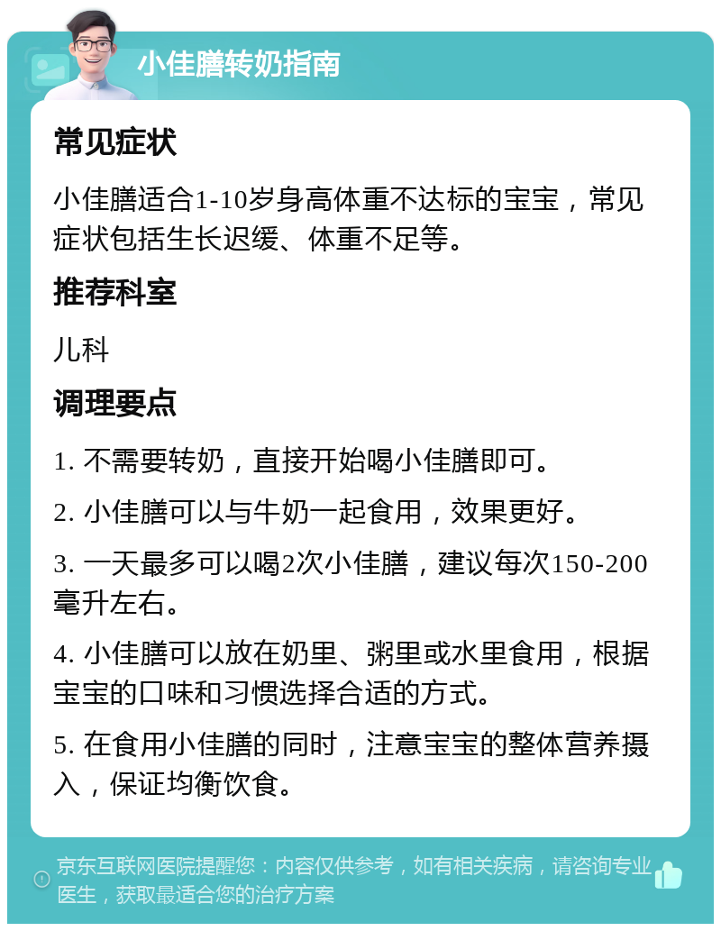 小佳膳转奶指南 常见症状 小佳膳适合1-10岁身高体重不达标的宝宝，常见症状包括生长迟缓、体重不足等。 推荐科室 儿科 调理要点 1. 不需要转奶，直接开始喝小佳膳即可。 2. 小佳膳可以与牛奶一起食用，效果更好。 3. 一天最多可以喝2次小佳膳，建议每次150-200毫升左右。 4. 小佳膳可以放在奶里、粥里或水里食用，根据宝宝的口味和习惯选择合适的方式。 5. 在食用小佳膳的同时，注意宝宝的整体营养摄入，保证均衡饮食。