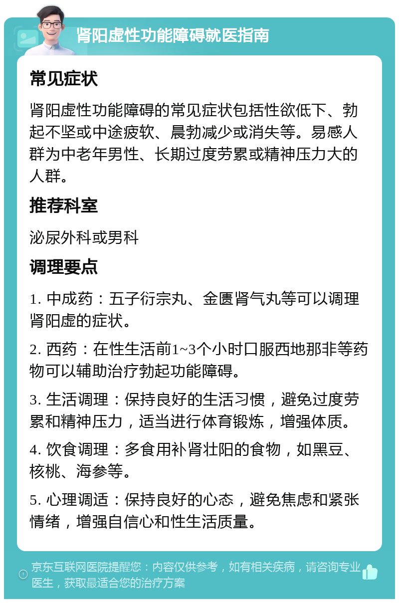 肾阳虚性功能障碍就医指南 常见症状 肾阳虚性功能障碍的常见症状包括性欲低下、勃起不坚或中途疲软、晨勃减少或消失等。易感人群为中老年男性、长期过度劳累或精神压力大的人群。 推荐科室 泌尿外科或男科 调理要点 1. 中成药：五子衍宗丸、金匮肾气丸等可以调理肾阳虚的症状。 2. 西药：在性生活前1~3个小时口服西地那非等药物可以辅助治疗勃起功能障碍。 3. 生活调理：保持良好的生活习惯，避免过度劳累和精神压力，适当进行体育锻炼，增强体质。 4. 饮食调理：多食用补肾壮阳的食物，如黑豆、核桃、海参等。 5. 心理调适：保持良好的心态，避免焦虑和紧张情绪，增强自信心和性生活质量。