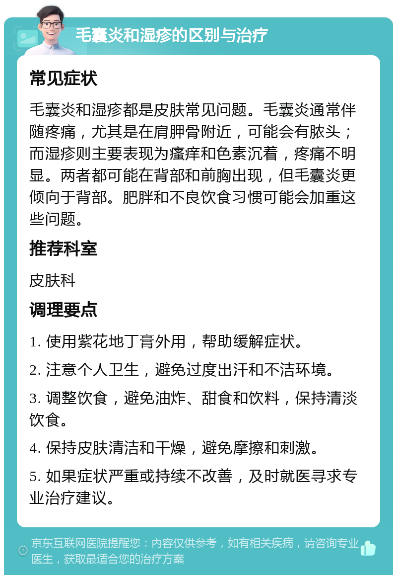 毛囊炎和湿疹的区别与治疗 常见症状 毛囊炎和湿疹都是皮肤常见问题。毛囊炎通常伴随疼痛，尤其是在肩胛骨附近，可能会有脓头；而湿疹则主要表现为瘙痒和色素沉着，疼痛不明显。两者都可能在背部和前胸出现，但毛囊炎更倾向于背部。肥胖和不良饮食习惯可能会加重这些问题。 推荐科室 皮肤科 调理要点 1. 使用紫花地丁膏外用，帮助缓解症状。 2. 注意个人卫生，避免过度出汗和不洁环境。 3. 调整饮食，避免油炸、甜食和饮料，保持清淡饮食。 4. 保持皮肤清洁和干燥，避免摩擦和刺激。 5. 如果症状严重或持续不改善，及时就医寻求专业治疗建议。