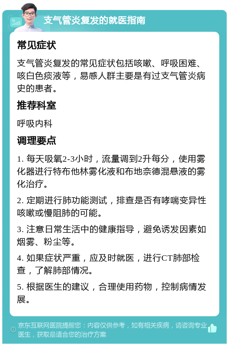 支气管炎复发的就医指南 常见症状 支气管炎复发的常见症状包括咳嗽、呼吸困难、咳白色痰液等，易感人群主要是有过支气管炎病史的患者。 推荐科室 呼吸内科 调理要点 1. 每天吸氧2-3小时，流量调到2升每分，使用雾化器进行特布他林雾化液和布地奈德混悬液的雾化治疗。 2. 定期进行肺功能测试，排查是否有哮喘变异性咳嗽或慢阻肺的可能。 3. 注意日常生活中的健康指导，避免诱发因素如烟雾、粉尘等。 4. 如果症状严重，应及时就医，进行CT肺部检查，了解肺部情况。 5. 根据医生的建议，合理使用药物，控制病情发展。