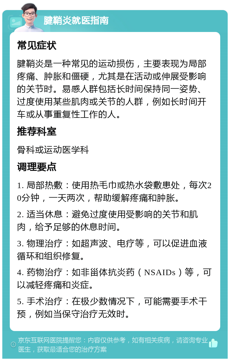 腱鞘炎就医指南 常见症状 腱鞘炎是一种常见的运动损伤，主要表现为局部疼痛、肿胀和僵硬，尤其是在活动或伸展受影响的关节时。易感人群包括长时间保持同一姿势、过度使用某些肌肉或关节的人群，例如长时间开车或从事重复性工作的人。 推荐科室 骨科或运动医学科 调理要点 1. 局部热敷：使用热毛巾或热水袋敷患处，每次20分钟，一天两次，帮助缓解疼痛和肿胀。 2. 适当休息：避免过度使用受影响的关节和肌肉，给予足够的休息时间。 3. 物理治疗：如超声波、电疗等，可以促进血液循环和组织修复。 4. 药物治疗：如非甾体抗炎药（NSAIDs）等，可以减轻疼痛和炎症。 5. 手术治疗：在极少数情况下，可能需要手术干预，例如当保守治疗无效时。