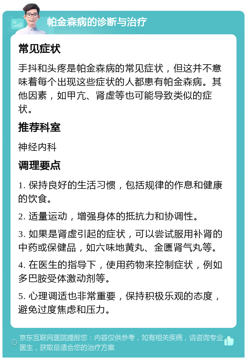 帕金森病的诊断与治疗 常见症状 手抖和头疼是帕金森病的常见症状，但这并不意味着每个出现这些症状的人都患有帕金森病。其他因素，如甲亢、肾虚等也可能导致类似的症状。 推荐科室 神经内科 调理要点 1. 保持良好的生活习惯，包括规律的作息和健康的饮食。 2. 适量运动，增强身体的抵抗力和协调性。 3. 如果是肾虚引起的症状，可以尝试服用补肾的中药或保健品，如六味地黄丸、金匮肾气丸等。 4. 在医生的指导下，使用药物来控制症状，例如多巴胺受体激动剂等。 5. 心理调适也非常重要，保持积极乐观的态度，避免过度焦虑和压力。