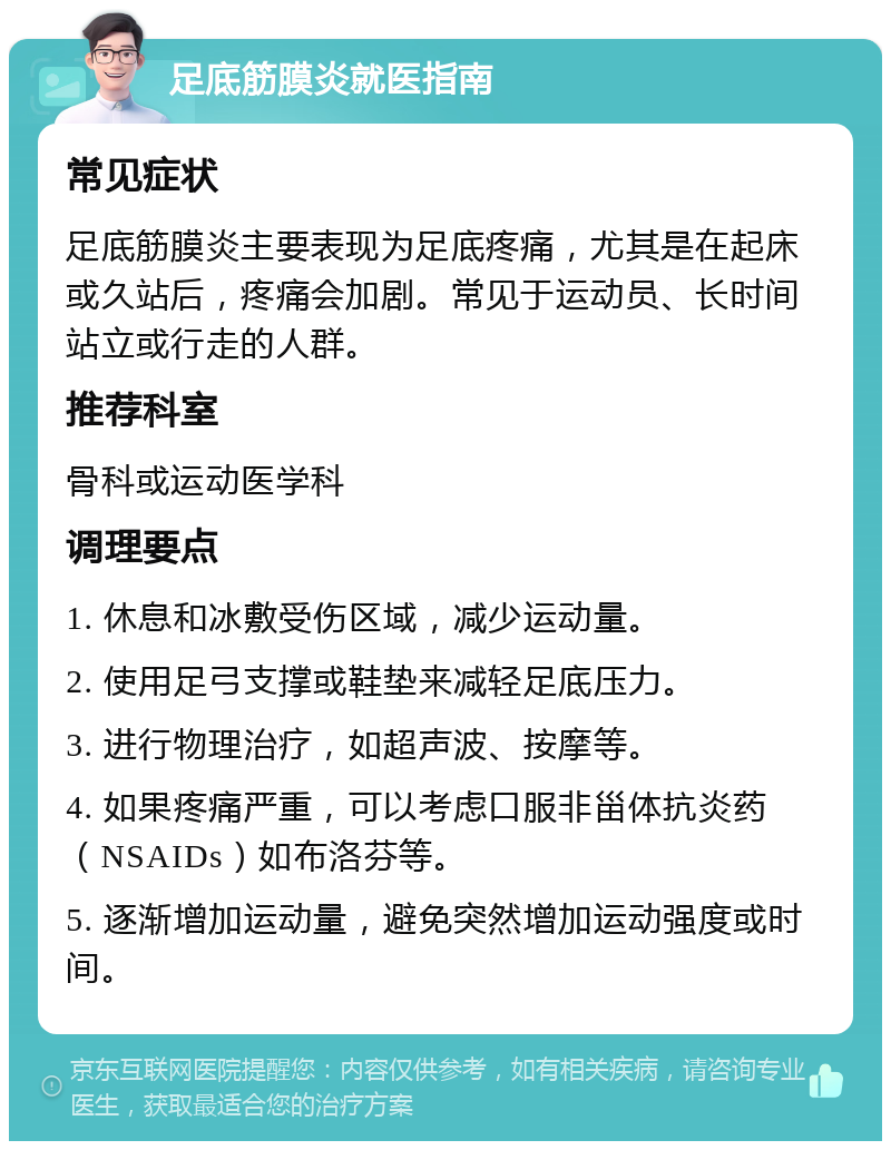 足底筋膜炎就医指南 常见症状 足底筋膜炎主要表现为足底疼痛，尤其是在起床或久站后，疼痛会加剧。常见于运动员、长时间站立或行走的人群。 推荐科室 骨科或运动医学科 调理要点 1. 休息和冰敷受伤区域，减少运动量。 2. 使用足弓支撑或鞋垫来减轻足底压力。 3. 进行物理治疗，如超声波、按摩等。 4. 如果疼痛严重，可以考虑口服非甾体抗炎药（NSAIDs）如布洛芬等。 5. 逐渐增加运动量，避免突然增加运动强度或时间。