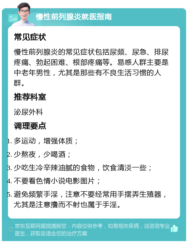 慢性前列腺炎就医指南 常见症状 慢性前列腺炎的常见症状包括尿频、尿急、排尿疼痛、勃起困难、根部疼痛等。易感人群主要是中老年男性，尤其是那些有不良生活习惯的人群。 推荐科室 泌尿外科 调理要点 多运动，增强体质； 少熬夜，少喝酒； 少吃生冷辛辣油腻的食物，饮食清淡一些； 不要看色情小说电影图片； 避免频繁手淫，注意不要经常用手摆弄生殖器，尤其是注意撸而不射也属于手淫。