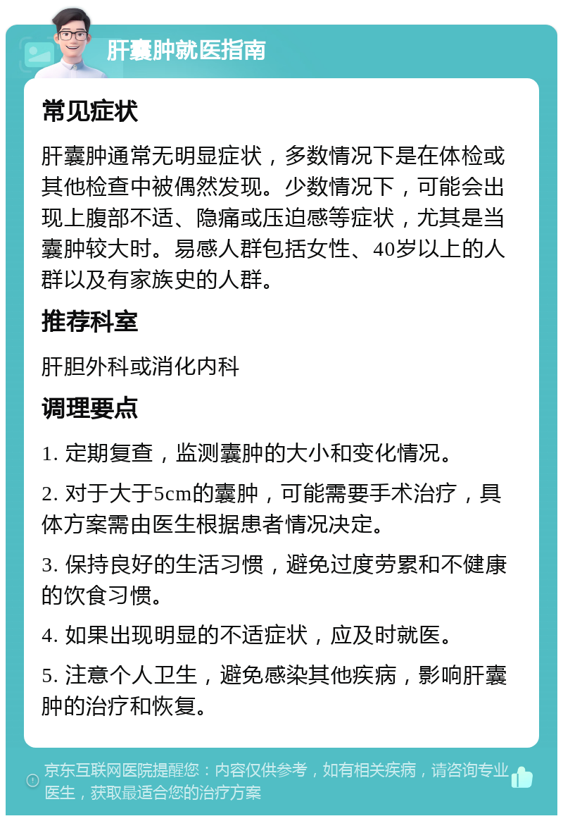 肝囊肿就医指南 常见症状 肝囊肿通常无明显症状，多数情况下是在体检或其他检查中被偶然发现。少数情况下，可能会出现上腹部不适、隐痛或压迫感等症状，尤其是当囊肿较大时。易感人群包括女性、40岁以上的人群以及有家族史的人群。 推荐科室 肝胆外科或消化内科 调理要点 1. 定期复查，监测囊肿的大小和变化情况。 2. 对于大于5cm的囊肿，可能需要手术治疗，具体方案需由医生根据患者情况决定。 3. 保持良好的生活习惯，避免过度劳累和不健康的饮食习惯。 4. 如果出现明显的不适症状，应及时就医。 5. 注意个人卫生，避免感染其他疾病，影响肝囊肿的治疗和恢复。