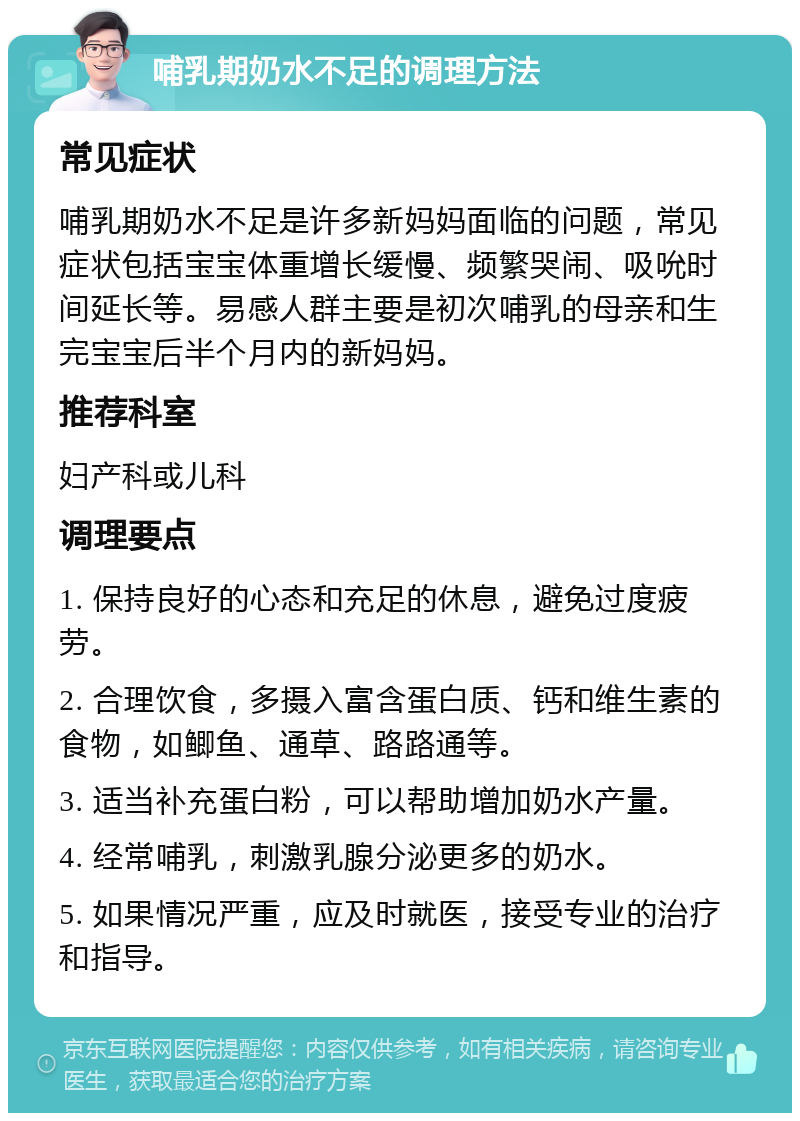 哺乳期奶水不足的调理方法 常见症状 哺乳期奶水不足是许多新妈妈面临的问题，常见症状包括宝宝体重增长缓慢、频繁哭闹、吸吮时间延长等。易感人群主要是初次哺乳的母亲和生完宝宝后半个月内的新妈妈。 推荐科室 妇产科或儿科 调理要点 1. 保持良好的心态和充足的休息，避免过度疲劳。 2. 合理饮食，多摄入富含蛋白质、钙和维生素的食物，如鲫鱼、通草、路路通等。 3. 适当补充蛋白粉，可以帮助增加奶水产量。 4. 经常哺乳，刺激乳腺分泌更多的奶水。 5. 如果情况严重，应及时就医，接受专业的治疗和指导。