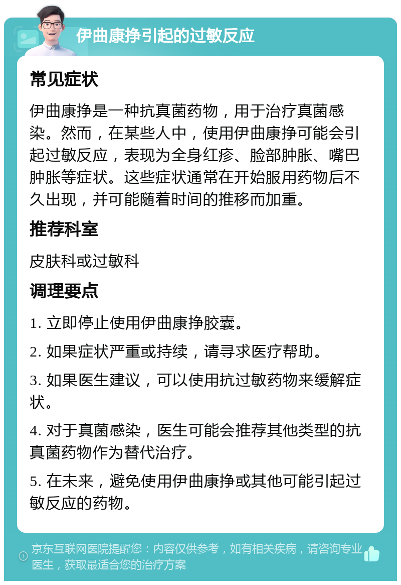 伊曲康挣引起的过敏反应 常见症状 伊曲康挣是一种抗真菌药物，用于治疗真菌感染。然而，在某些人中，使用伊曲康挣可能会引起过敏反应，表现为全身红疹、脸部肿胀、嘴巴肿胀等症状。这些症状通常在开始服用药物后不久出现，并可能随着时间的推移而加重。 推荐科室 皮肤科或过敏科 调理要点 1. 立即停止使用伊曲康挣胶囊。 2. 如果症状严重或持续，请寻求医疗帮助。 3. 如果医生建议，可以使用抗过敏药物来缓解症状。 4. 对于真菌感染，医生可能会推荐其他类型的抗真菌药物作为替代治疗。 5. 在未来，避免使用伊曲康挣或其他可能引起过敏反应的药物。