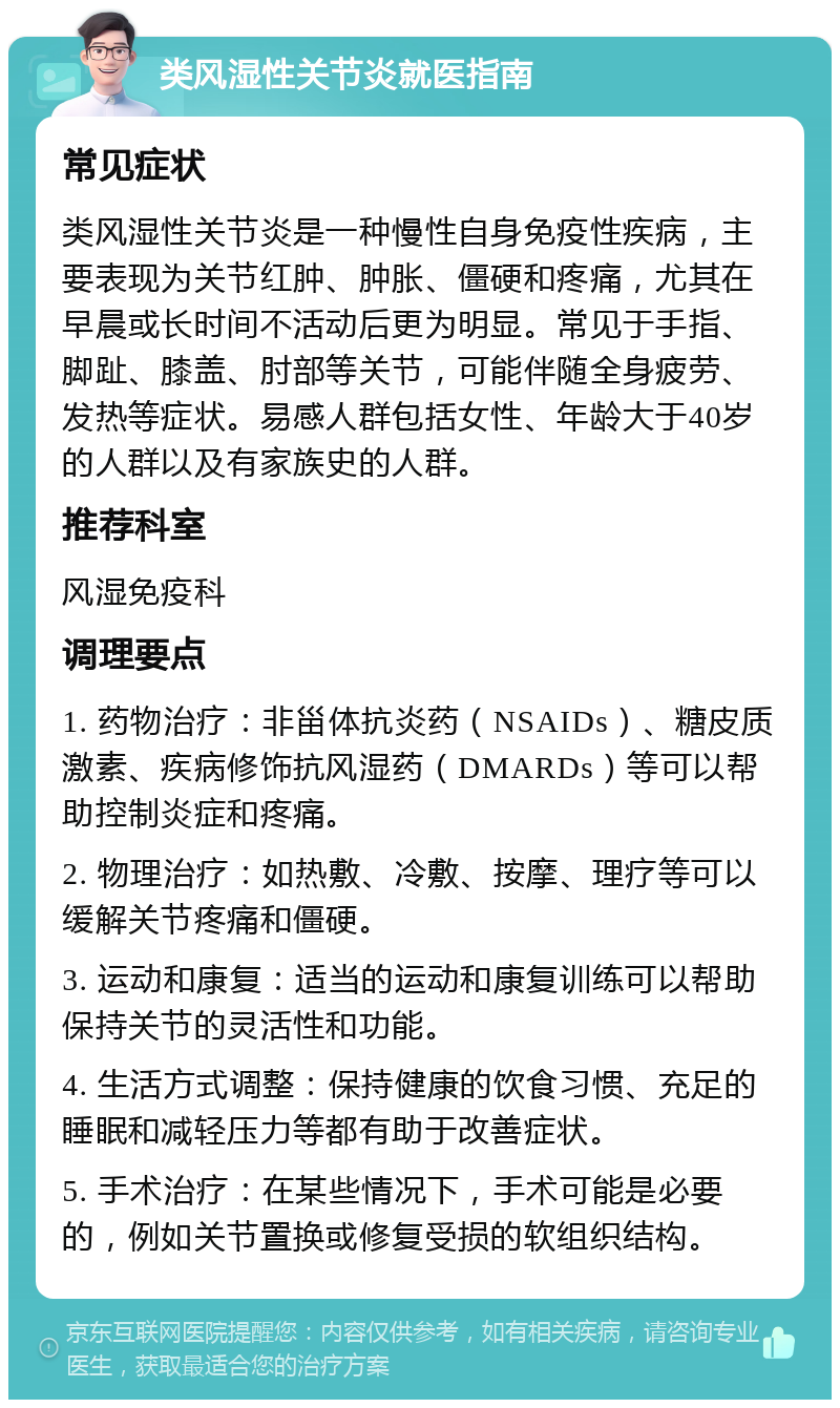 类风湿性关节炎就医指南 常见症状 类风湿性关节炎是一种慢性自身免疫性疾病，主要表现为关节红肿、肿胀、僵硬和疼痛，尤其在早晨或长时间不活动后更为明显。常见于手指、脚趾、膝盖、肘部等关节，可能伴随全身疲劳、发热等症状。易感人群包括女性、年龄大于40岁的人群以及有家族史的人群。 推荐科室 风湿免疫科 调理要点 1. 药物治疗：非甾体抗炎药（NSAIDs）、糖皮质激素、疾病修饰抗风湿药（DMARDs）等可以帮助控制炎症和疼痛。 2. 物理治疗：如热敷、冷敷、按摩、理疗等可以缓解关节疼痛和僵硬。 3. 运动和康复：适当的运动和康复训练可以帮助保持关节的灵活性和功能。 4. 生活方式调整：保持健康的饮食习惯、充足的睡眠和减轻压力等都有助于改善症状。 5. 手术治疗：在某些情况下，手术可能是必要的，例如关节置换或修复受损的软组织结构。