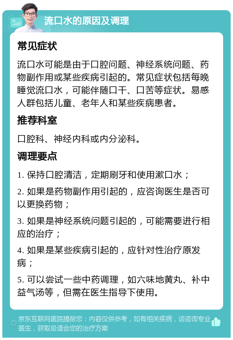 流口水的原因及调理 常见症状 流口水可能是由于口腔问题、神经系统问题、药物副作用或某些疾病引起的。常见症状包括每晚睡觉流口水，可能伴随口干、口苦等症状。易感人群包括儿童、老年人和某些疾病患者。 推荐科室 口腔科、神经内科或内分泌科。 调理要点 1. 保持口腔清洁，定期刷牙和使用漱口水； 2. 如果是药物副作用引起的，应咨询医生是否可以更换药物； 3. 如果是神经系统问题引起的，可能需要进行相应的治疗； 4. 如果是某些疾病引起的，应针对性治疗原发病； 5. 可以尝试一些中药调理，如六味地黄丸、补中益气汤等，但需在医生指导下使用。