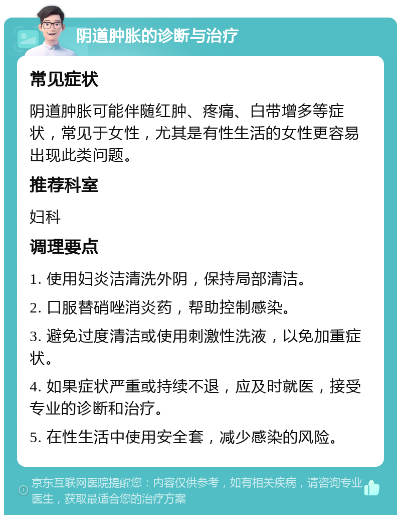 阴道肿胀的诊断与治疗 常见症状 阴道肿胀可能伴随红肿、疼痛、白带增多等症状，常见于女性，尤其是有性生活的女性更容易出现此类问题。 推荐科室 妇科 调理要点 1. 使用妇炎洁清洗外阴，保持局部清洁。 2. 口服替硝唑消炎药，帮助控制感染。 3. 避免过度清洁或使用刺激性洗液，以免加重症状。 4. 如果症状严重或持续不退，应及时就医，接受专业的诊断和治疗。 5. 在性生活中使用安全套，减少感染的风险。