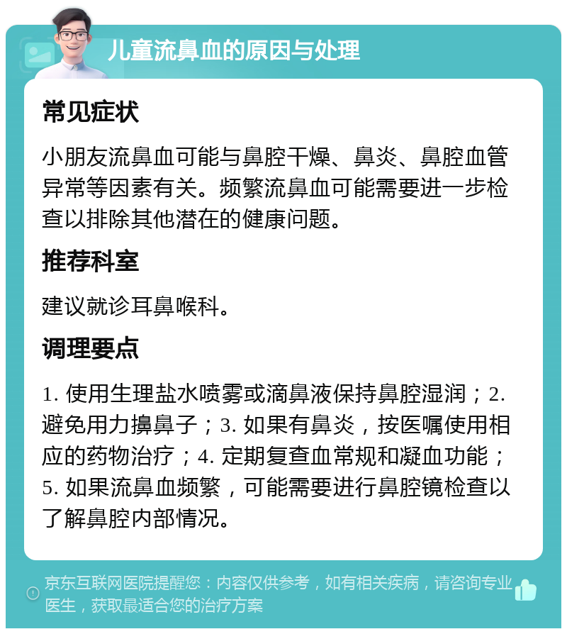 儿童流鼻血的原因与处理 常见症状 小朋友流鼻血可能与鼻腔干燥、鼻炎、鼻腔血管异常等因素有关。频繁流鼻血可能需要进一步检查以排除其他潜在的健康问题。 推荐科室 建议就诊耳鼻喉科。 调理要点 1. 使用生理盐水喷雾或滴鼻液保持鼻腔湿润；2. 避免用力擤鼻子；3. 如果有鼻炎，按医嘱使用相应的药物治疗；4. 定期复查血常规和凝血功能；5. 如果流鼻血频繁，可能需要进行鼻腔镜检查以了解鼻腔内部情况。