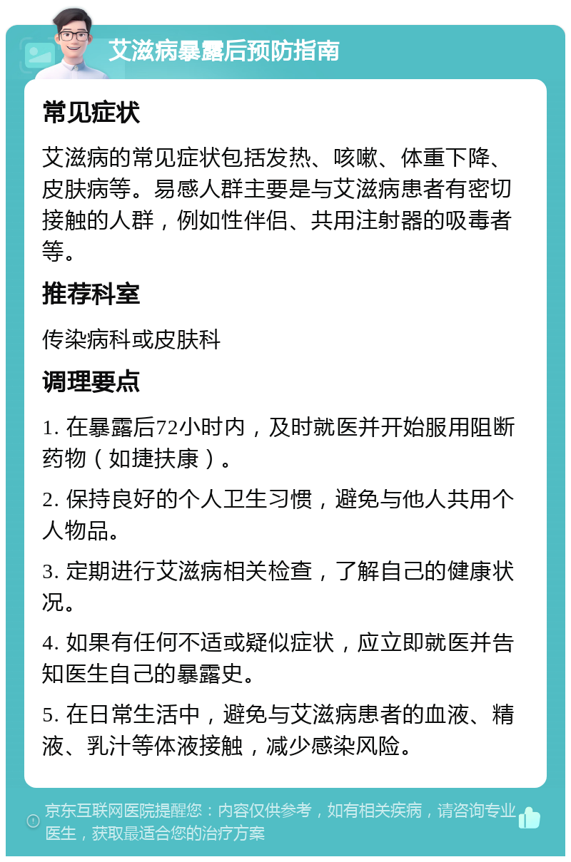 艾滋病暴露后预防指南 常见症状 艾滋病的常见症状包括发热、咳嗽、体重下降、皮肤病等。易感人群主要是与艾滋病患者有密切接触的人群，例如性伴侣、共用注射器的吸毒者等。 推荐科室 传染病科或皮肤科 调理要点 1. 在暴露后72小时内，及时就医并开始服用阻断药物（如捷扶康）。 2. 保持良好的个人卫生习惯，避免与他人共用个人物品。 3. 定期进行艾滋病相关检查，了解自己的健康状况。 4. 如果有任何不适或疑似症状，应立即就医并告知医生自己的暴露史。 5. 在日常生活中，避免与艾滋病患者的血液、精液、乳汁等体液接触，减少感染风险。