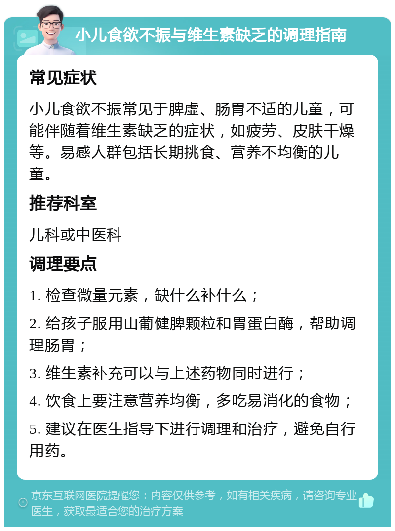 小儿食欲不振与维生素缺乏的调理指南 常见症状 小儿食欲不振常见于脾虚、肠胃不适的儿童，可能伴随着维生素缺乏的症状，如疲劳、皮肤干燥等。易感人群包括长期挑食、营养不均衡的儿童。 推荐科室 儿科或中医科 调理要点 1. 检查微量元素，缺什么补什么； 2. 给孩子服用山葡健脾颗粒和胃蛋白酶，帮助调理肠胃； 3. 维生素补充可以与上述药物同时进行； 4. 饮食上要注意营养均衡，多吃易消化的食物； 5. 建议在医生指导下进行调理和治疗，避免自行用药。