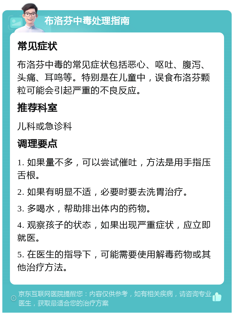 布洛芬中毒处理指南 常见症状 布洛芬中毒的常见症状包括恶心、呕吐、腹泻、头痛、耳鸣等。特别是在儿童中，误食布洛芬颗粒可能会引起严重的不良反应。 推荐科室 儿科或急诊科 调理要点 1. 如果量不多，可以尝试催吐，方法是用手指压舌根。 2. 如果有明显不适，必要时要去洗胃治疗。 3. 多喝水，帮助排出体内的药物。 4. 观察孩子的状态，如果出现严重症状，应立即就医。 5. 在医生的指导下，可能需要使用解毒药物或其他治疗方法。