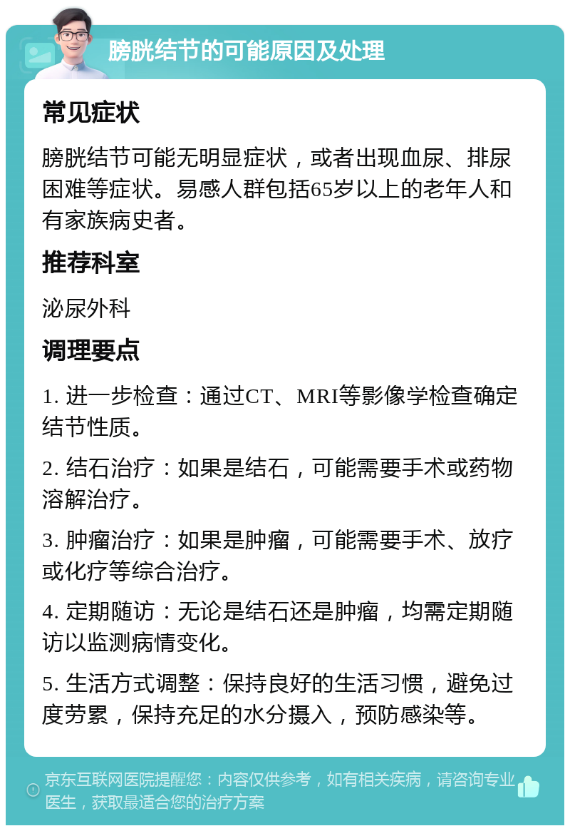 膀胱结节的可能原因及处理 常见症状 膀胱结节可能无明显症状，或者出现血尿、排尿困难等症状。易感人群包括65岁以上的老年人和有家族病史者。 推荐科室 泌尿外科 调理要点 1. 进一步检查：通过CT、MRI等影像学检查确定结节性质。 2. 结石治疗：如果是结石，可能需要手术或药物溶解治疗。 3. 肿瘤治疗：如果是肿瘤，可能需要手术、放疗或化疗等综合治疗。 4. 定期随访：无论是结石还是肿瘤，均需定期随访以监测病情变化。 5. 生活方式调整：保持良好的生活习惯，避免过度劳累，保持充足的水分摄入，预防感染等。