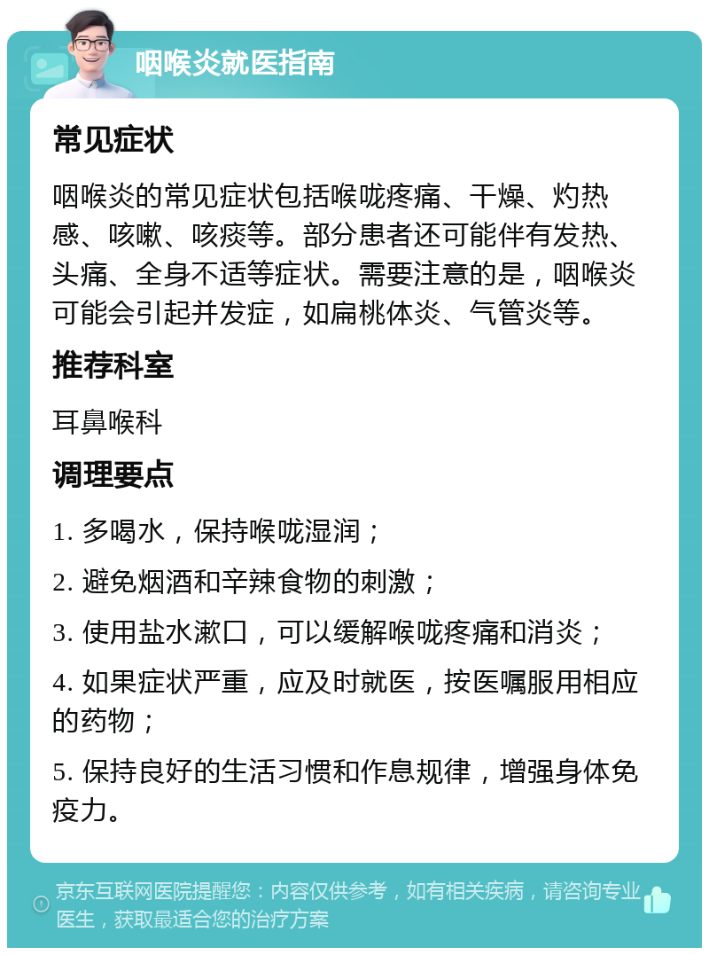 咽喉炎就医指南 常见症状 咽喉炎的常见症状包括喉咙疼痛、干燥、灼热感、咳嗽、咳痰等。部分患者还可能伴有发热、头痛、全身不适等症状。需要注意的是，咽喉炎可能会引起并发症，如扁桃体炎、气管炎等。 推荐科室 耳鼻喉科 调理要点 1. 多喝水，保持喉咙湿润； 2. 避免烟酒和辛辣食物的刺激； 3. 使用盐水漱口，可以缓解喉咙疼痛和消炎； 4. 如果症状严重，应及时就医，按医嘱服用相应的药物； 5. 保持良好的生活习惯和作息规律，增强身体免疫力。