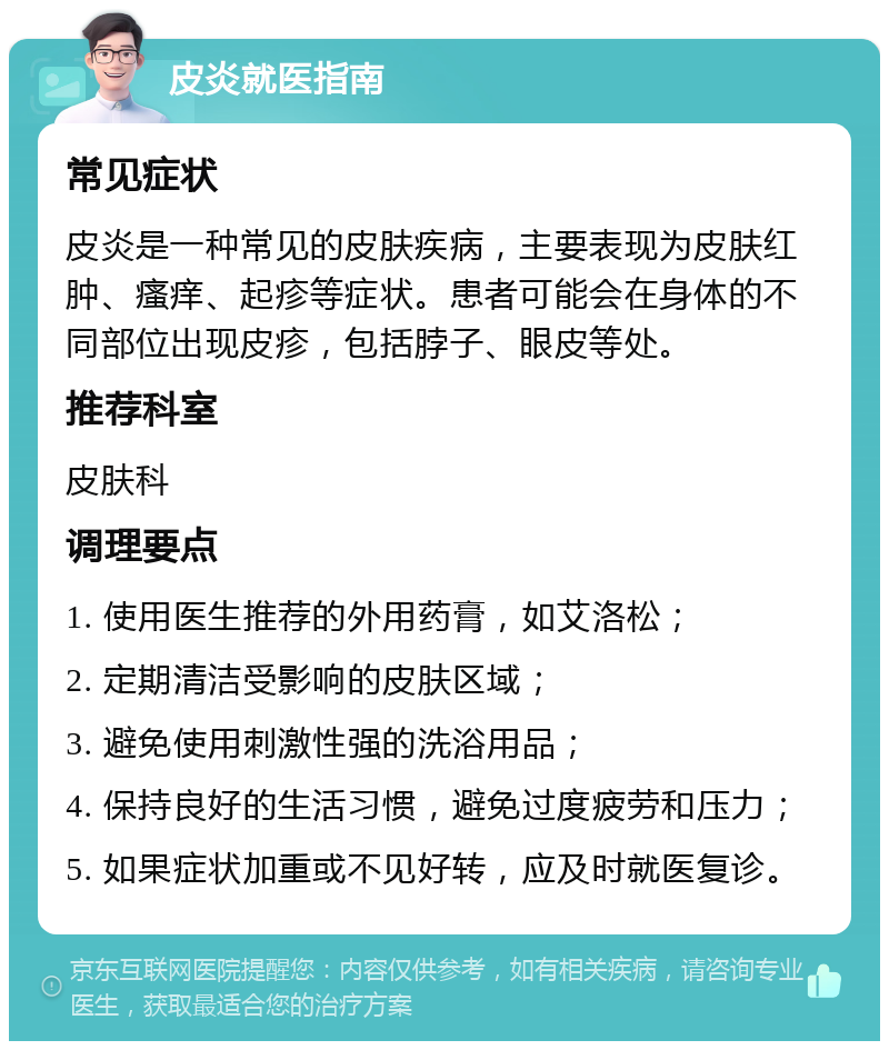 皮炎就医指南 常见症状 皮炎是一种常见的皮肤疾病，主要表现为皮肤红肿、瘙痒、起疹等症状。患者可能会在身体的不同部位出现皮疹，包括脖子、眼皮等处。 推荐科室 皮肤科 调理要点 1. 使用医生推荐的外用药膏，如艾洛松； 2. 定期清洁受影响的皮肤区域； 3. 避免使用刺激性强的洗浴用品； 4. 保持良好的生活习惯，避免过度疲劳和压力； 5. 如果症状加重或不见好转，应及时就医复诊。