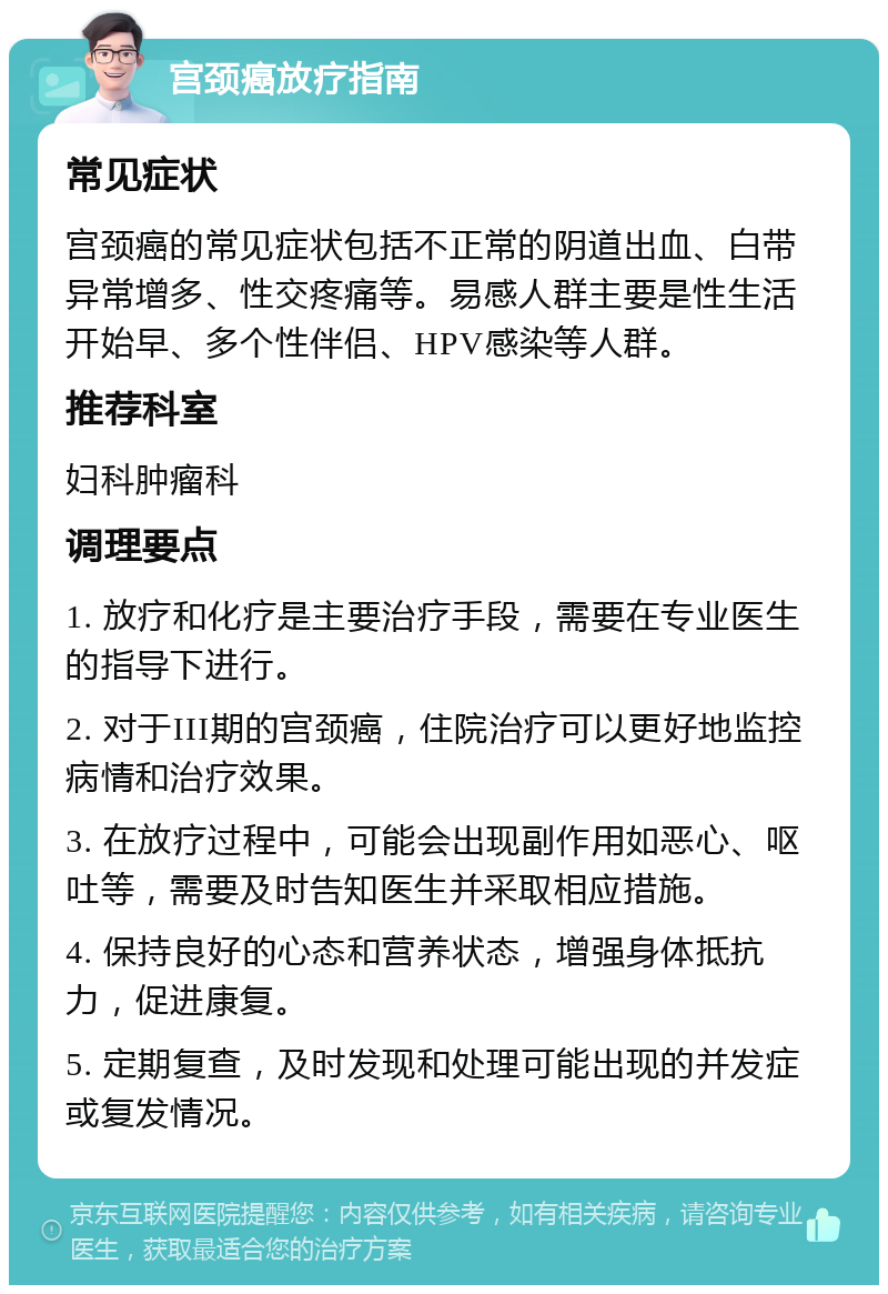 宫颈癌放疗指南 常见症状 宫颈癌的常见症状包括不正常的阴道出血、白带异常增多、性交疼痛等。易感人群主要是性生活开始早、多个性伴侣、HPV感染等人群。 推荐科室 妇科肿瘤科 调理要点 1. 放疗和化疗是主要治疗手段，需要在专业医生的指导下进行。 2. 对于III期的宫颈癌，住院治疗可以更好地监控病情和治疗效果。 3. 在放疗过程中，可能会出现副作用如恶心、呕吐等，需要及时告知医生并采取相应措施。 4. 保持良好的心态和营养状态，增强身体抵抗力，促进康复。 5. 定期复查，及时发现和处理可能出现的并发症或复发情况。