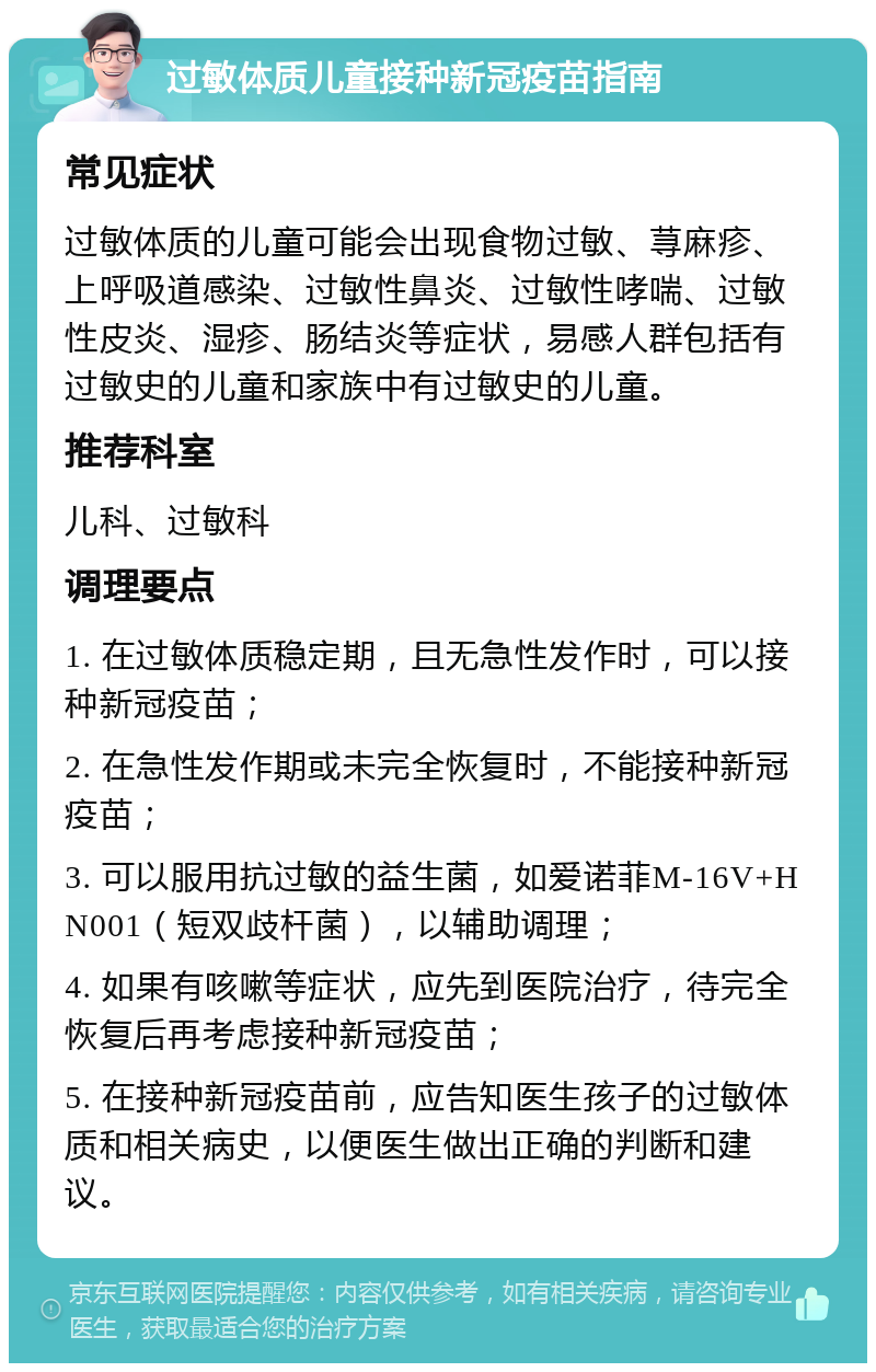 过敏体质儿童接种新冠疫苗指南 常见症状 过敏体质的儿童可能会出现食物过敏、荨麻疹、上呼吸道感染、过敏性鼻炎、过敏性哮喘、过敏性皮炎、湿疹、肠结炎等症状，易感人群包括有过敏史的儿童和家族中有过敏史的儿童。 推荐科室 儿科、过敏科 调理要点 1. 在过敏体质稳定期，且无急性发作时，可以接种新冠疫苗； 2. 在急性发作期或未完全恢复时，不能接种新冠疫苗； 3. 可以服用抗过敏的益生菌，如爱诺菲M-16V+HN001（短双歧杆菌），以辅助调理； 4. 如果有咳嗽等症状，应先到医院治疗，待完全恢复后再考虑接种新冠疫苗； 5. 在接种新冠疫苗前，应告知医生孩子的过敏体质和相关病史，以便医生做出正确的判断和建议。