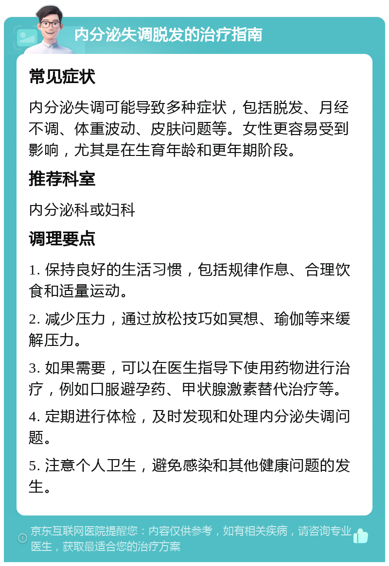 内分泌失调脱发的治疗指南 常见症状 内分泌失调可能导致多种症状，包括脱发、月经不调、体重波动、皮肤问题等。女性更容易受到影响，尤其是在生育年龄和更年期阶段。 推荐科室 内分泌科或妇科 调理要点 1. 保持良好的生活习惯，包括规律作息、合理饮食和适量运动。 2. 减少压力，通过放松技巧如冥想、瑜伽等来缓解压力。 3. 如果需要，可以在医生指导下使用药物进行治疗，例如口服避孕药、甲状腺激素替代治疗等。 4. 定期进行体检，及时发现和处理内分泌失调问题。 5. 注意个人卫生，避免感染和其他健康问题的发生。