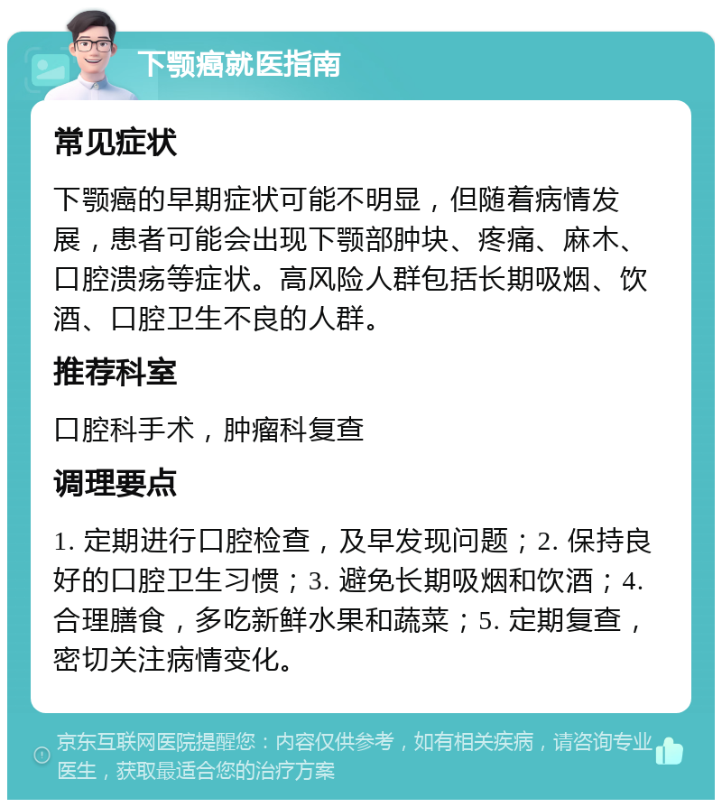 下颚癌就医指南 常见症状 下颚癌的早期症状可能不明显，但随着病情发展，患者可能会出现下颚部肿块、疼痛、麻木、口腔溃疡等症状。高风险人群包括长期吸烟、饮酒、口腔卫生不良的人群。 推荐科室 口腔科手术，肿瘤科复查 调理要点 1. 定期进行口腔检查，及早发现问题；2. 保持良好的口腔卫生习惯；3. 避免长期吸烟和饮酒；4. 合理膳食，多吃新鲜水果和蔬菜；5. 定期复查，密切关注病情变化。