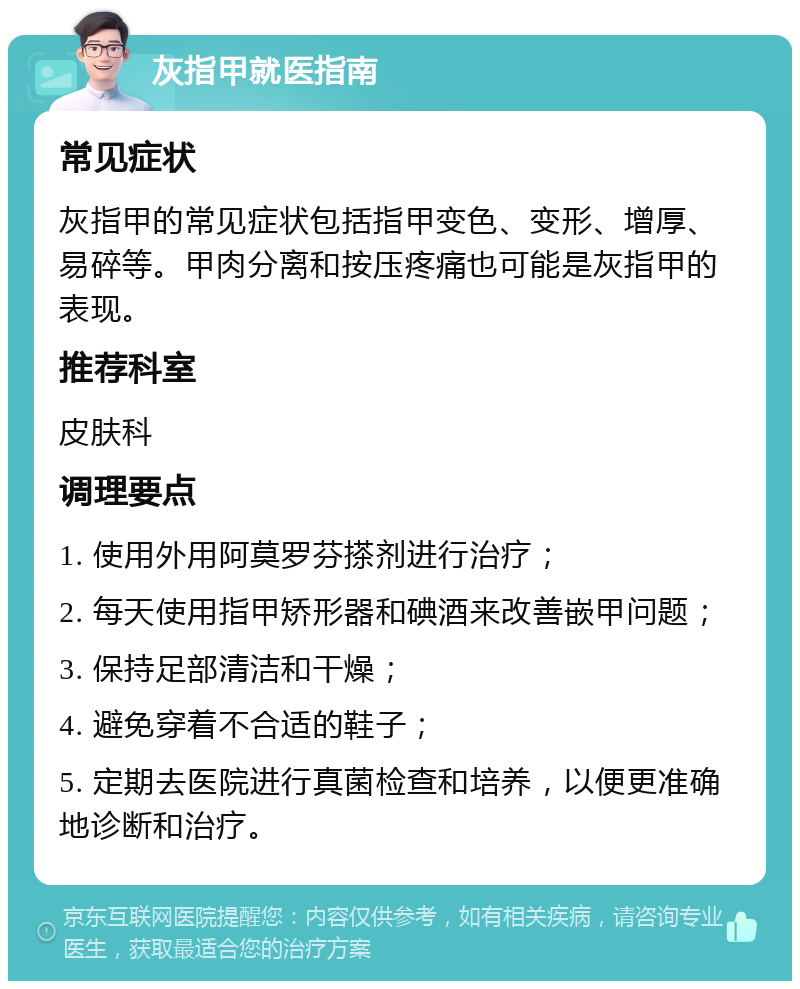 灰指甲就医指南 常见症状 灰指甲的常见症状包括指甲变色、变形、增厚、易碎等。甲肉分离和按压疼痛也可能是灰指甲的表现。 推荐科室 皮肤科 调理要点 1. 使用外用阿莫罗芬搽剂进行治疗； 2. 每天使用指甲矫形器和碘酒来改善嵌甲问题； 3. 保持足部清洁和干燥； 4. 避免穿着不合适的鞋子； 5. 定期去医院进行真菌检查和培养，以便更准确地诊断和治疗。