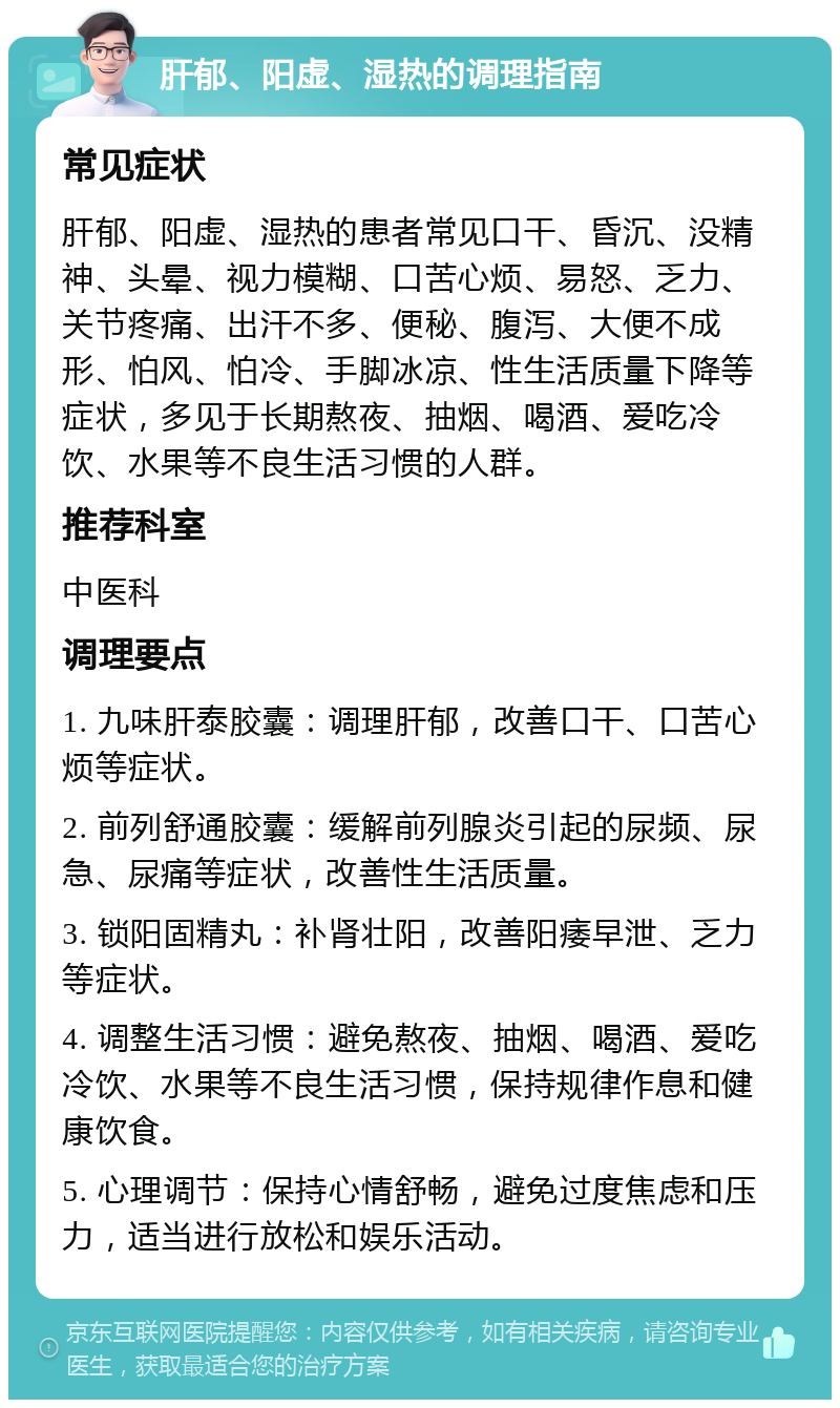 肝郁、阳虚、湿热的调理指南 常见症状 肝郁、阳虚、湿热的患者常见口干、昏沉、没精神、头晕、视力模糊、口苦心烦、易怒、乏力、关节疼痛、出汗不多、便秘、腹泻、大便不成形、怕风、怕冷、手脚冰凉、性生活质量下降等症状，多见于长期熬夜、抽烟、喝酒、爱吃冷饮、水果等不良生活习惯的人群。 推荐科室 中医科 调理要点 1. 九味肝泰胶囊：调理肝郁，改善口干、口苦心烦等症状。 2. 前列舒通胶囊：缓解前列腺炎引起的尿频、尿急、尿痛等症状，改善性生活质量。 3. 锁阳固精丸：补肾壮阳，改善阳痿早泄、乏力等症状。 4. 调整生活习惯：避免熬夜、抽烟、喝酒、爱吃冷饮、水果等不良生活习惯，保持规律作息和健康饮食。 5. 心理调节：保持心情舒畅，避免过度焦虑和压力，适当进行放松和娱乐活动。