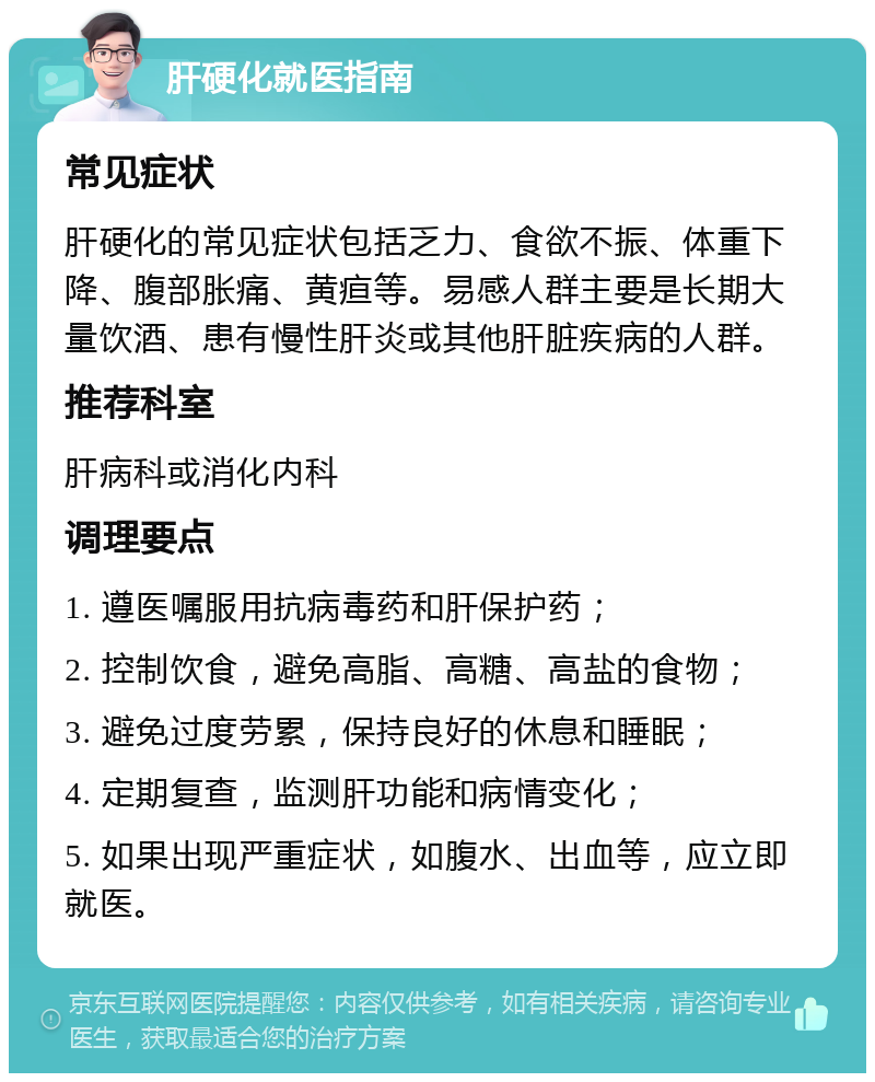 肝硬化就医指南 常见症状 肝硬化的常见症状包括乏力、食欲不振、体重下降、腹部胀痛、黄疸等。易感人群主要是长期大量饮酒、患有慢性肝炎或其他肝脏疾病的人群。 推荐科室 肝病科或消化内科 调理要点 1. 遵医嘱服用抗病毒药和肝保护药； 2. 控制饮食，避免高脂、高糖、高盐的食物； 3. 避免过度劳累，保持良好的休息和睡眠； 4. 定期复查，监测肝功能和病情变化； 5. 如果出现严重症状，如腹水、出血等，应立即就医。