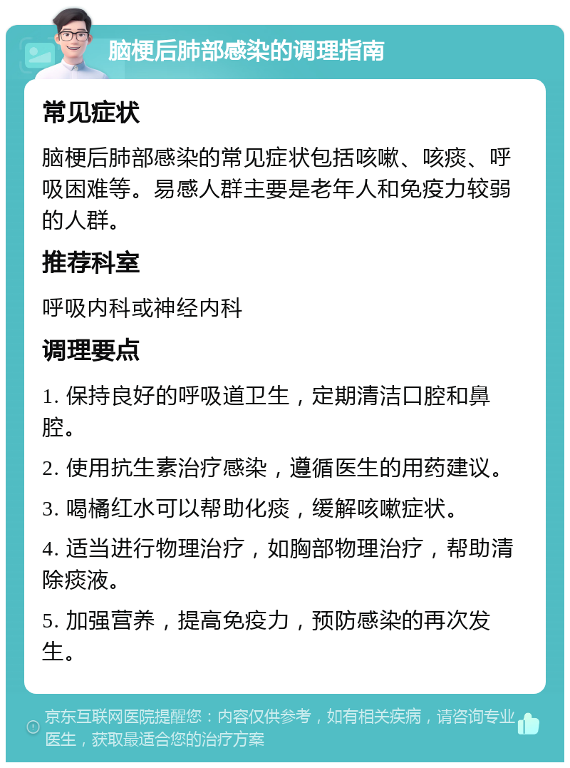 脑梗后肺部感染的调理指南 常见症状 脑梗后肺部感染的常见症状包括咳嗽、咳痰、呼吸困难等。易感人群主要是老年人和免疫力较弱的人群。 推荐科室 呼吸内科或神经内科 调理要点 1. 保持良好的呼吸道卫生，定期清洁口腔和鼻腔。 2. 使用抗生素治疗感染，遵循医生的用药建议。 3. 喝橘红水可以帮助化痰，缓解咳嗽症状。 4. 适当进行物理治疗，如胸部物理治疗，帮助清除痰液。 5. 加强营养，提高免疫力，预防感染的再次发生。